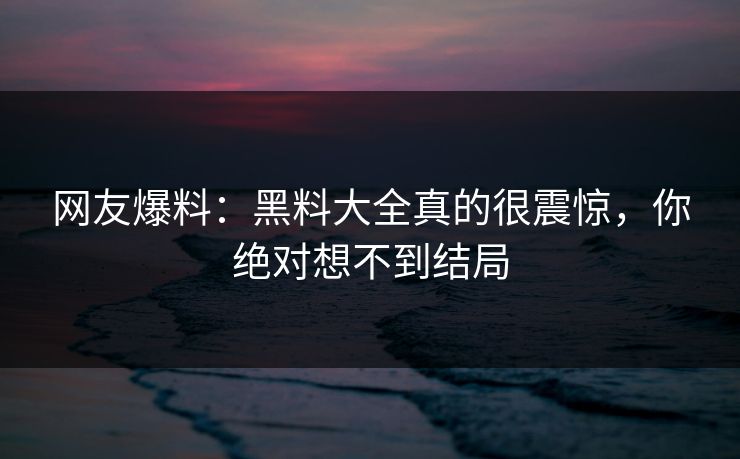 网友爆料：黑料大全真的很震惊，你绝对想不到结局