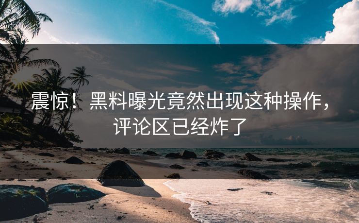 震惊！黑料曝光竟然出现这种操作，评论区已经炸了