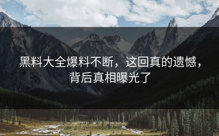 黑料大全爆料不断，这回真的遗憾，背后真相曝光了