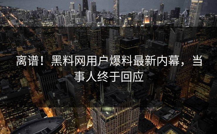 离谱！黑料网用户爆料最新内幕，当事人终于回应