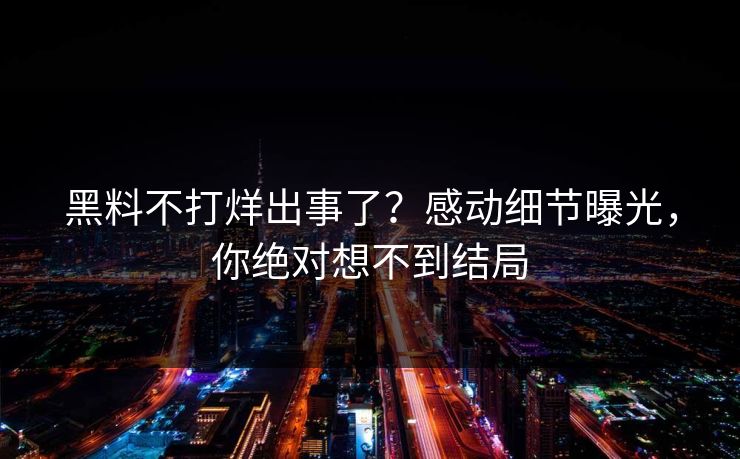 黑料不打烊出事了？感动细节曝光，你绝对想不到结局