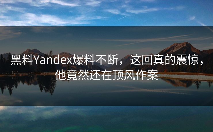 黑料Yandex爆料不断，这回真的震惊，他竟然还在顶风作案