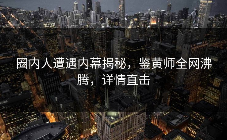 圈内人遭遇内幕揭秘，鉴黄师全网沸腾，详情直击