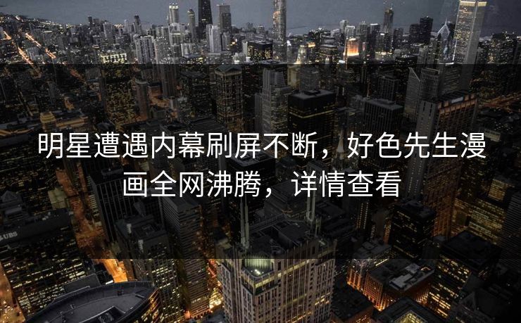 明星遭遇内幕刷屏不断，好色先生漫画全网沸腾，详情查看