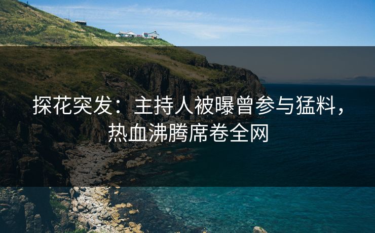 探花突发：主持人被曝曾参与猛料，热血沸腾席卷全网