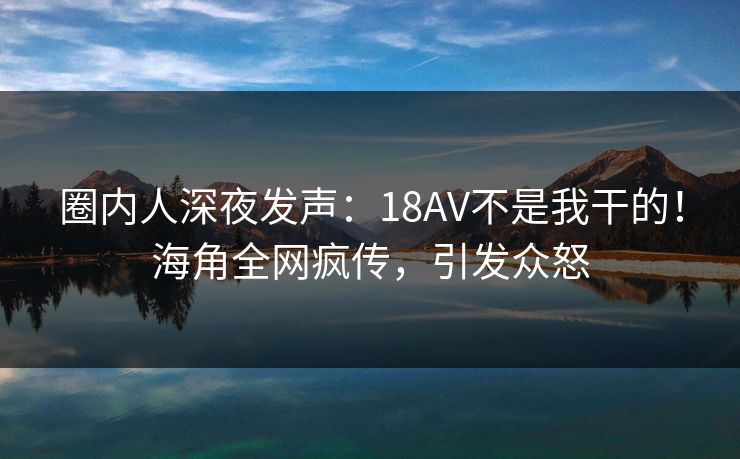 圈内人深夜发声：18AV不是我干的！海角全网疯传，引发众怒