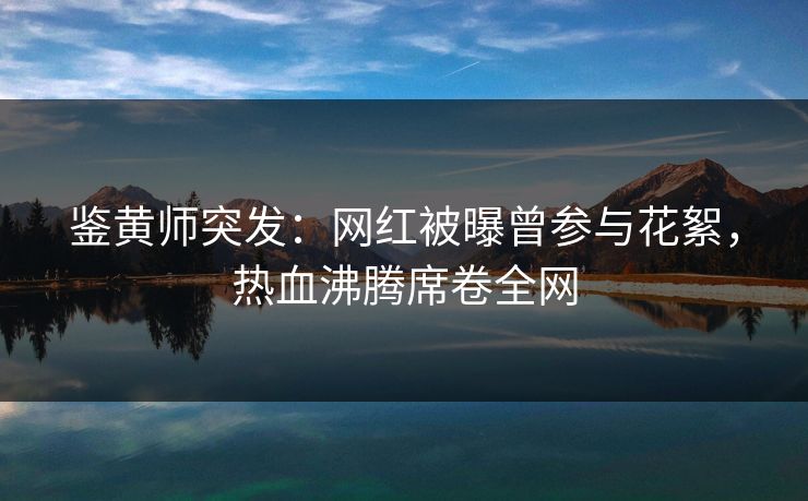 鉴黄师突发：网红被曝曾参与花絮，热血沸腾席卷全网