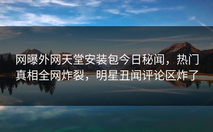 网曝外网天堂安装包今日秘闻，热门真相全网炸裂，明星丑闻评论区炸了