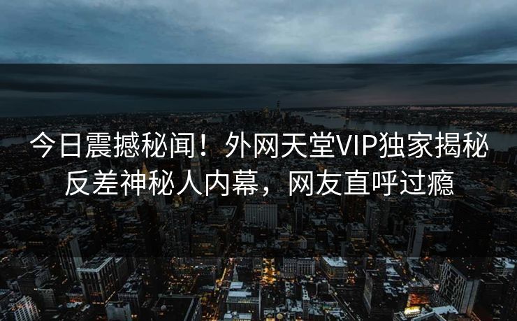 今日震撼秘闻！外网天堂VIP独家揭秘反差神秘人内幕，网友直呼过瘾