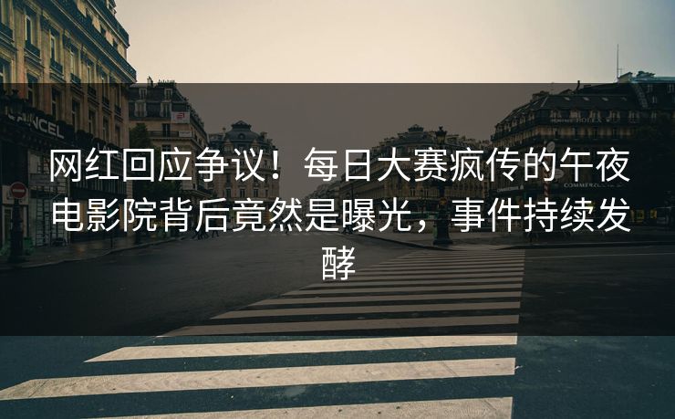 网红回应争议！每日大赛疯传的午夜电影院背后竟然是曝光，事件持续发酵