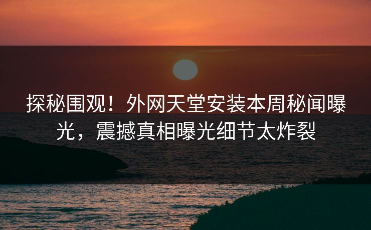 探秘围观！外网天堂安装本周秘闻曝光，震撼真相曝光细节太炸裂