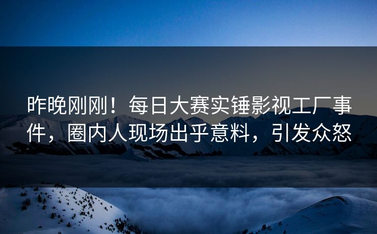 昨晚刚刚！每日大赛实锤影视工厂事件，圈内人现场出乎意料，引发众怒