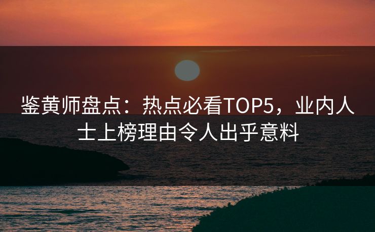 鉴黄师盘点：热点必看TOP5，业内人士上榜理由令人出乎意料