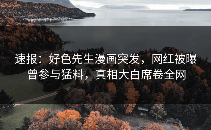 速报：好色先生漫画突发，网红被曝曾参与猛料，真相大白席卷全网