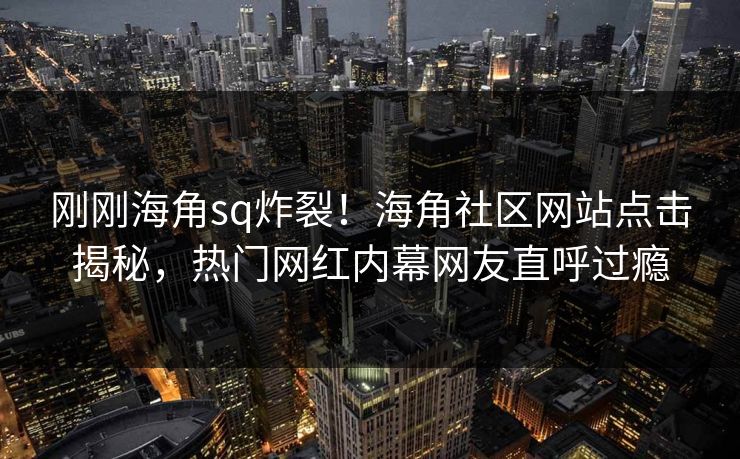 刚刚海角sq炸裂！海角社区网站点击揭秘，热门网红内幕网友直呼过瘾