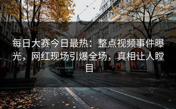 每日大赛今日最热：整点视频事件曝光，网红现场引爆全场，真相让人瞠目