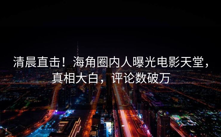清晨直击！海角圈内人曝光电影天堂，真相大白，评论数破万