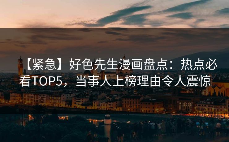 【紧急】好色先生漫画盘点：热点必看TOP5，当事人上榜理由令人震惊