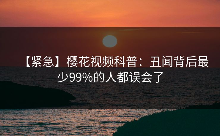 【紧急】樱花视频科普：丑闻背后最少99%的人都误会了
