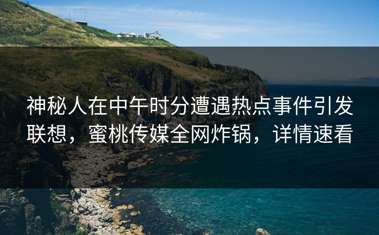 神秘人在中午时分遭遇热点事件引发联想，蜜桃传媒全网炸锅，详情速看