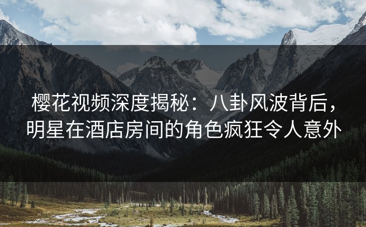 樱花视频深度揭秘：八卦风波背后，明星在酒店房间的角色疯狂令人意外