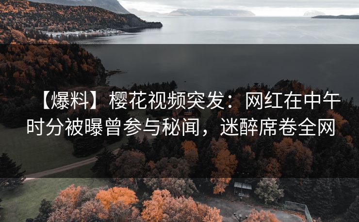 【爆料】樱花视频突发：网红在中午时分被曝曾参与秘闻，迷醉席卷全网