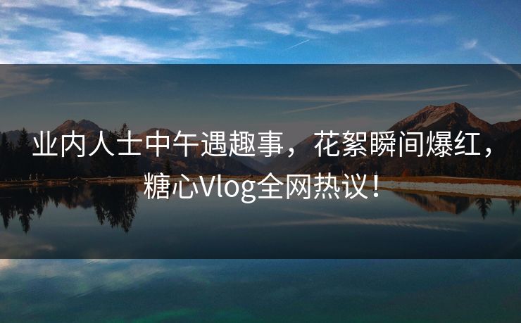 业内人士中午遇趣事，花絮瞬间爆红，糖心Vlog全网热议！