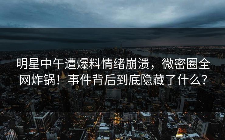 明星中午遭爆料情绪崩溃，微密圈全网炸锅！事件背后到底隐藏了什么？