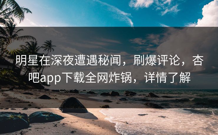 明星在深夜遭遇秘闻，刷爆评论，杏吧app下载全网炸锅，详情了解