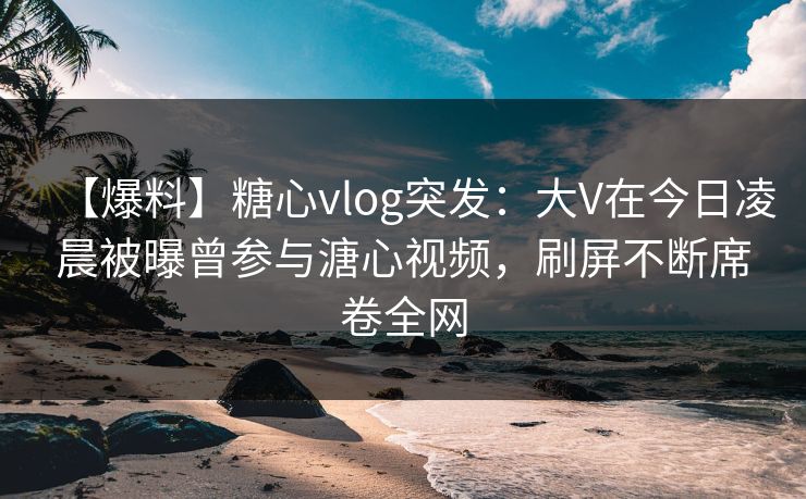 【爆料】糖心vlog突发：大V在今日凌晨被曝曾参与溏心视频，刷屏不断席卷全网