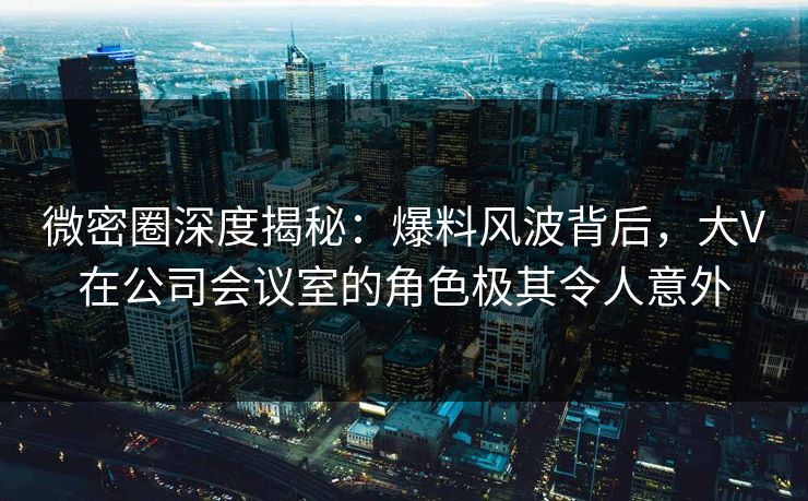 微密圈深度揭秘：爆料风波背后，大V在公司会议室的角色极其令人意外