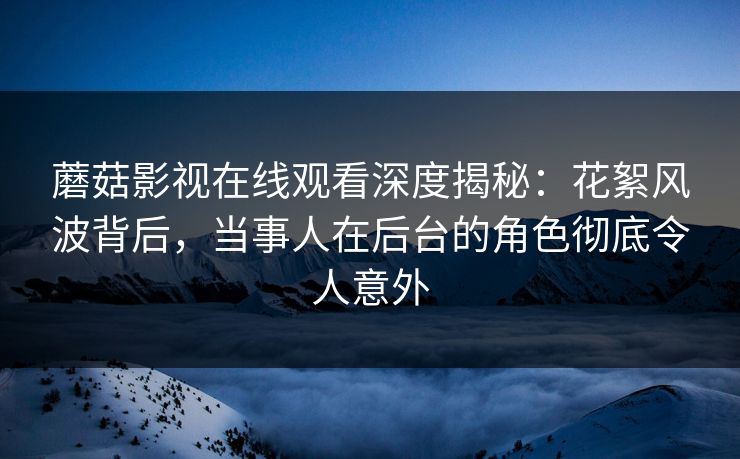 蘑菇影视在线观看深度揭秘：花絮风波背后，当事人在后台的角色彻底令人意外