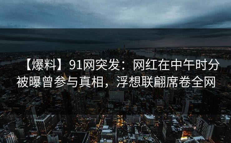 【爆料】91网突发：网红在中午时分被曝曾参与真相，浮想联翩席卷全网