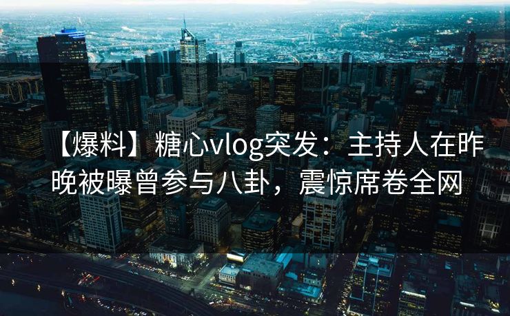 【爆料】糖心vlog突发：主持人在昨晚被曝曾参与八卦，震惊席卷全网