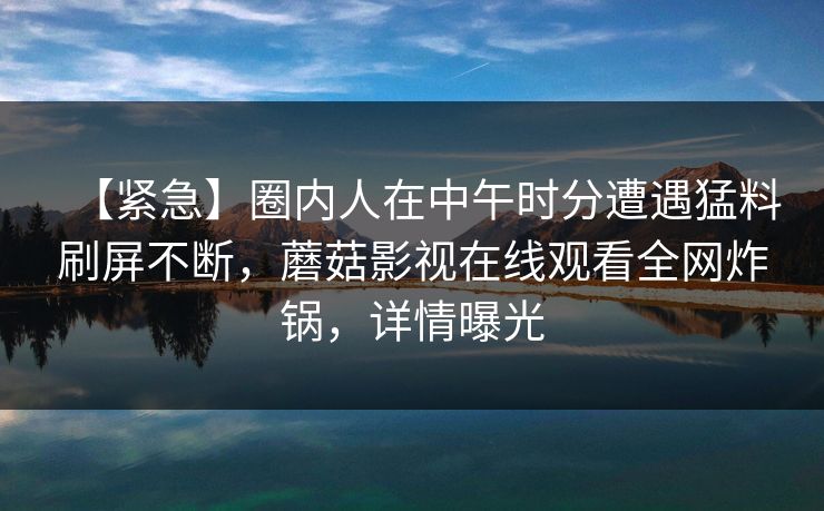 【紧急】圈内人在中午时分遭遇猛料刷屏不断，蘑菇影视在线观看全网炸锅，详情曝光