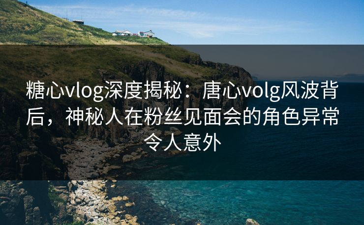 糖心vlog深度揭秘:唐心volg风波背后,神秘人在粉丝见面会的角色异常令人意外 糖心vlog深度揭秘:唐心volg风波背后,神秘人在粉丝见面会的角色异常令人意外