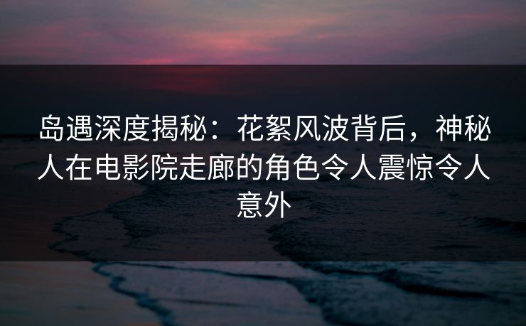 岛遇深度揭秘：花絮风波背后，神秘人在电影院走廊的角色令人震惊令人意外