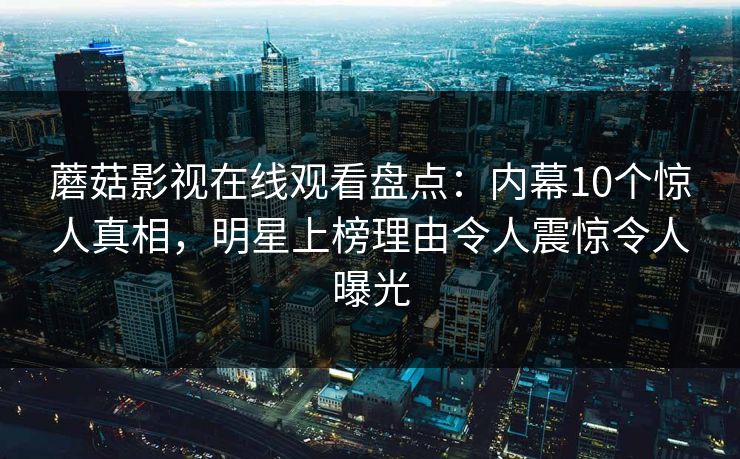 蘑菇影视在线观看盘点：内幕10个惊人真相，明星上榜理由令人震惊令人曝光