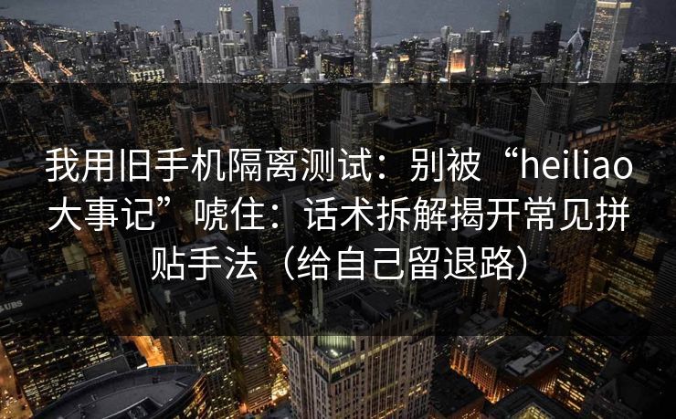 我用旧手机隔离测试：别被“heiliao大事记”唬住：话术拆解揭开常见拼贴手法（给自己留退路）