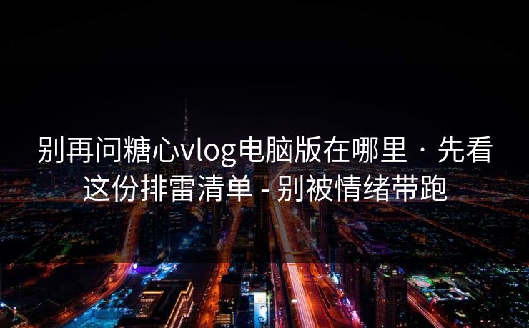 别再问糖心vlog电脑版在哪里 · 先看这份排雷清单 - 别被情绪带跑