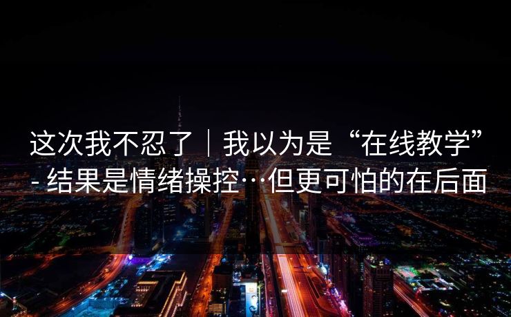 这次我不忍了｜我以为是“在线教学” - 结果是情绪操控…但更可怕的在后面