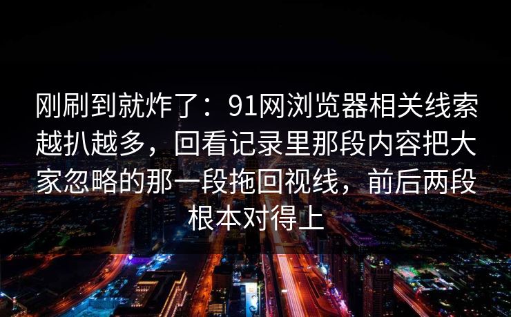 刚刷到就炸了：91网浏览器相关线索越扒越多，回看记录里那段内容把大家忽略的那一段拖回视线，前后两段根本对得上
