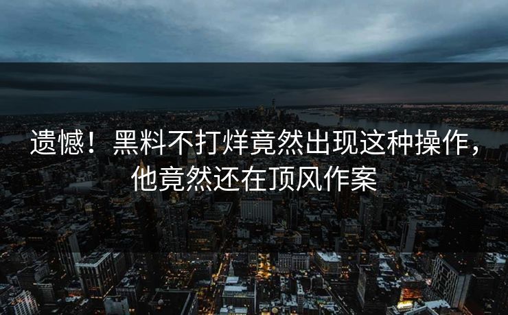 遗憾！黑料不打烊竟然出现这种操作，他竟然还在顶风作案