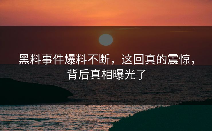 黑料事件爆料不断，这回真的震惊，背后真相曝光了