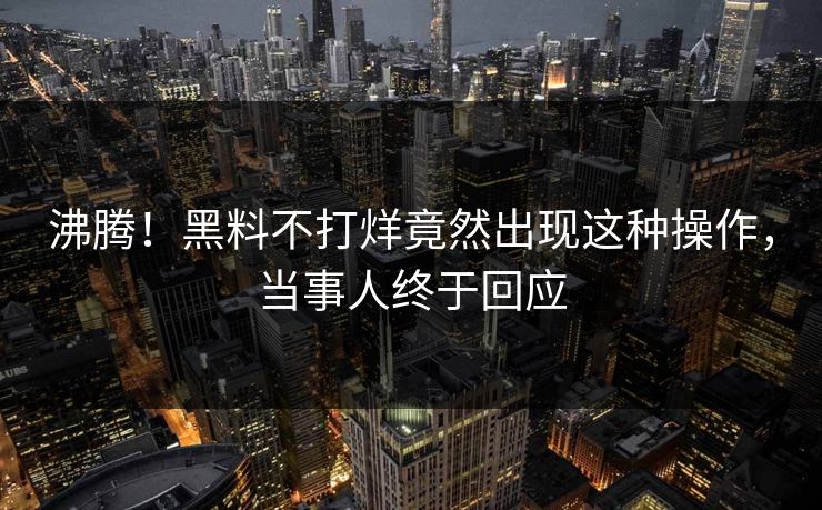 沸腾！黑料不打烊竟然出现这种操作，当事人终于回应