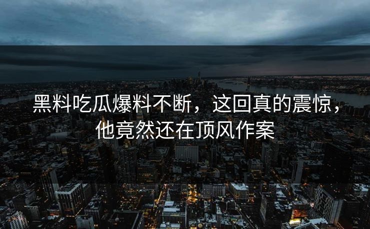 黑料吃瓜爆料不断，这回真的震惊，他竟然还在顶风作案