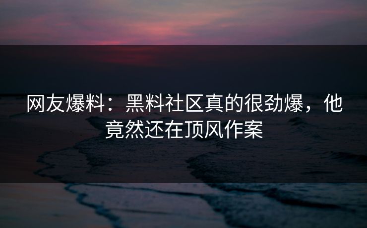 网友爆料：黑料社区真的很劲爆，他竟然还在顶风作案