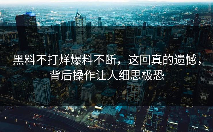 黑料不打烊爆料不断，这回真的遗憾，背后操作让人细思极恐