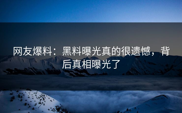 网友爆料：黑料曝光真的很遗憾，背后真相曝光了