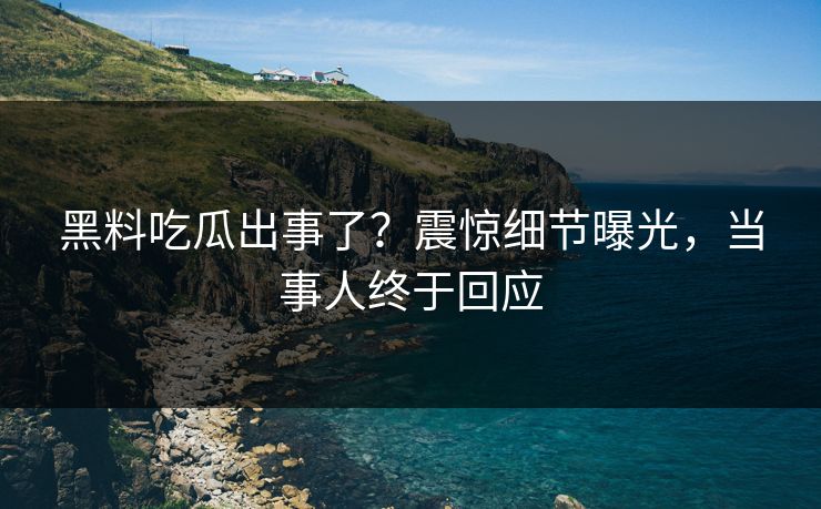 黑料吃瓜出事了？震惊细节曝光，当事人终于回应